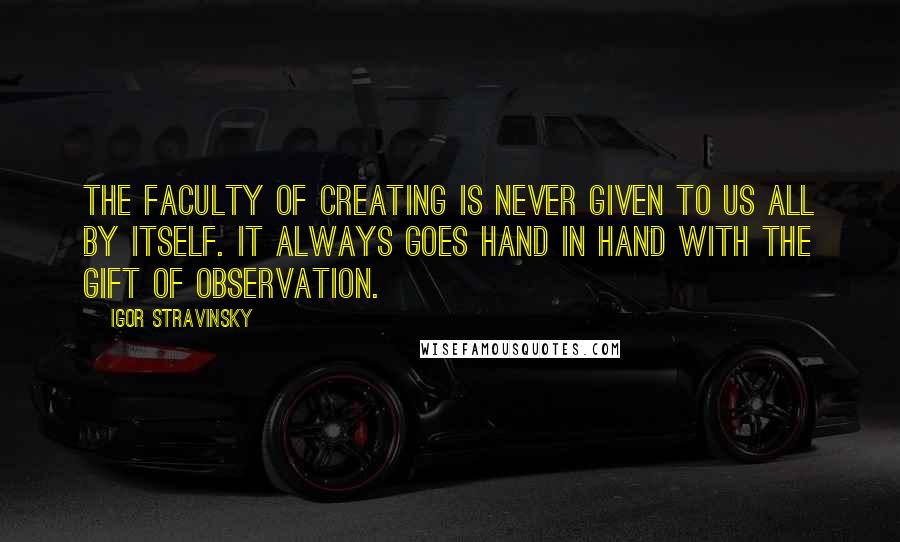 Igor Stravinsky Quotes: The faculty of creating is never given to us all by itself. It always goes hand in hand with the gift of observation.