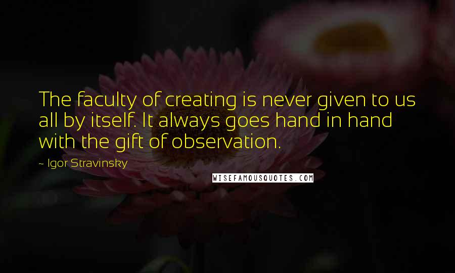 Igor Stravinsky Quotes: The faculty of creating is never given to us all by itself. It always goes hand in hand with the gift of observation.