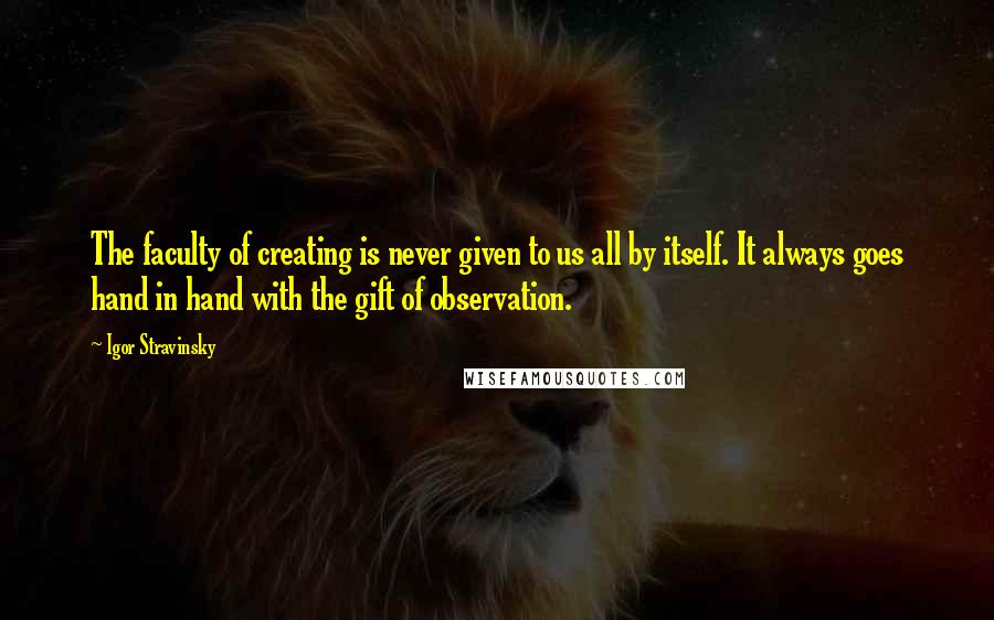 Igor Stravinsky Quotes: The faculty of creating is never given to us all by itself. It always goes hand in hand with the gift of observation.