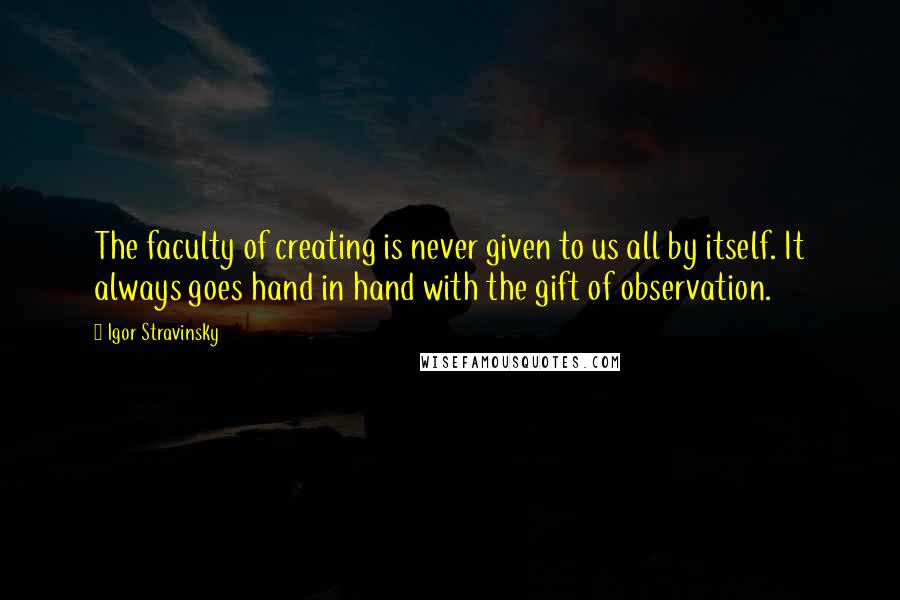 Igor Stravinsky Quotes: The faculty of creating is never given to us all by itself. It always goes hand in hand with the gift of observation.