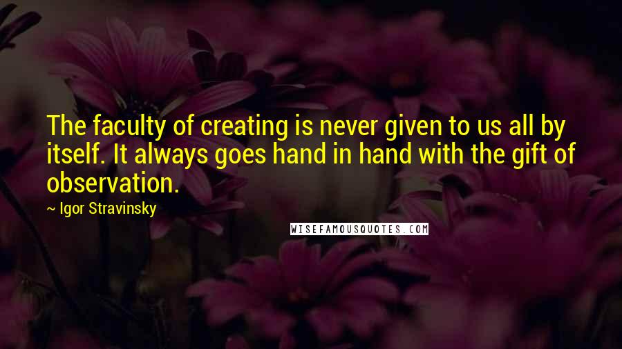 Igor Stravinsky Quotes: The faculty of creating is never given to us all by itself. It always goes hand in hand with the gift of observation.