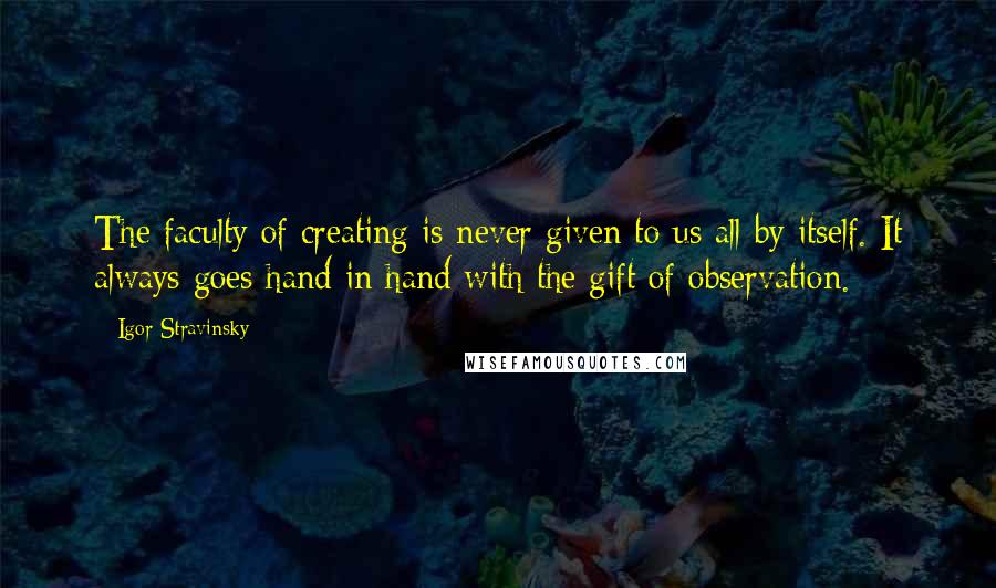 Igor Stravinsky Quotes: The faculty of creating is never given to us all by itself. It always goes hand in hand with the gift of observation.