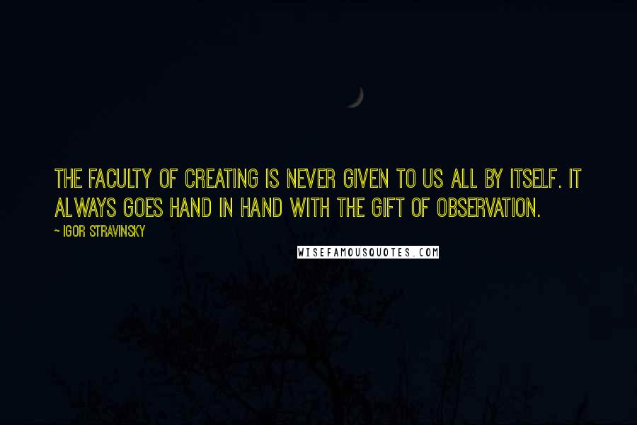 Igor Stravinsky Quotes: The faculty of creating is never given to us all by itself. It always goes hand in hand with the gift of observation.