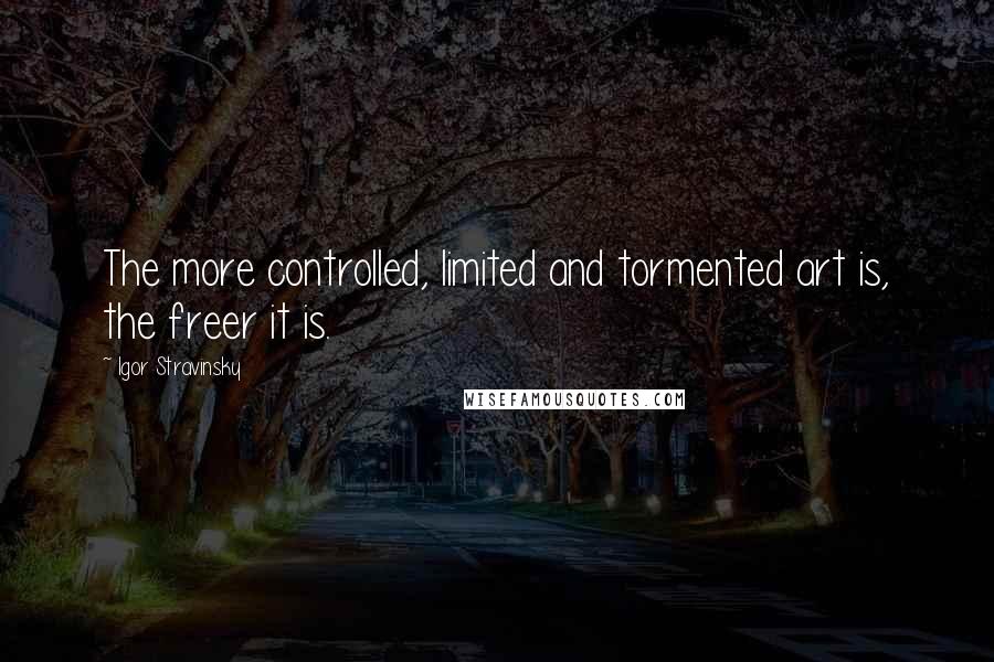 Igor Stravinsky Quotes: The more controlled, limited and tormented art is, the freer it is.