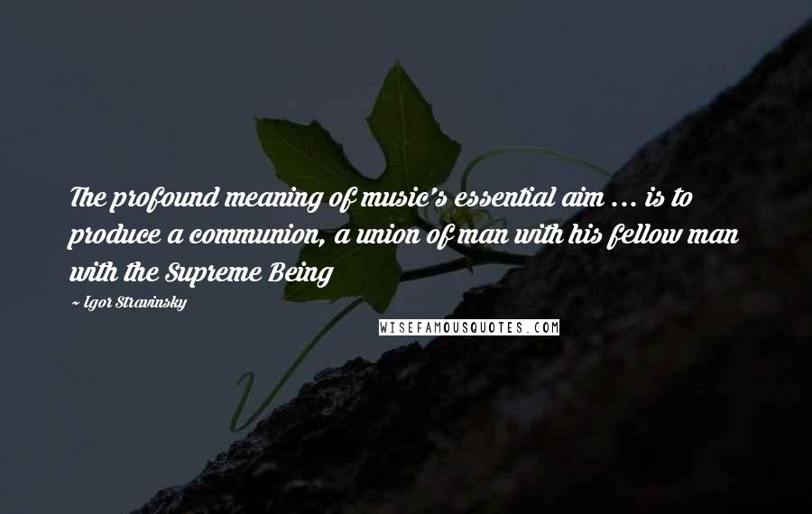 Igor Stravinsky Quotes: The profound meaning of music's essential aim ... is to produce a communion, a union of man with his fellow man with the Supreme Being