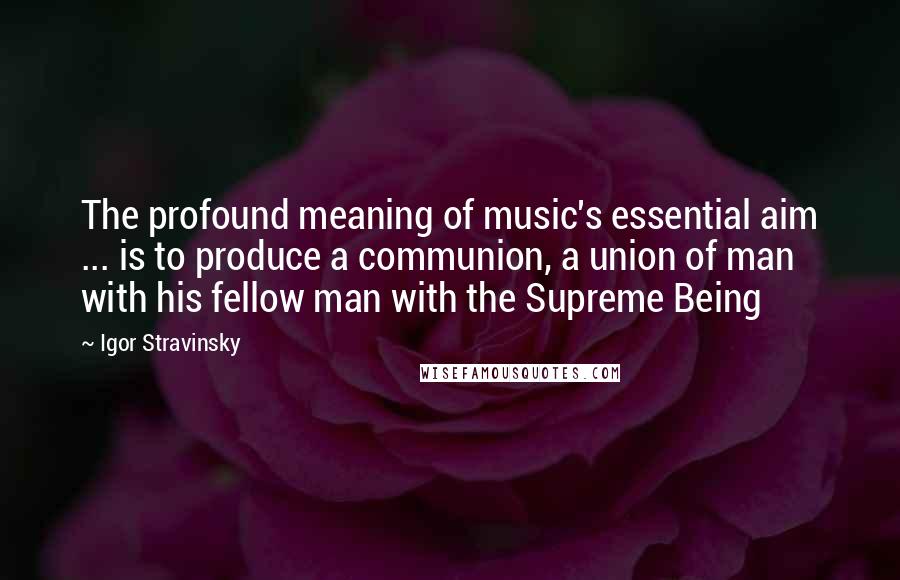 Igor Stravinsky Quotes: The profound meaning of music's essential aim ... is to produce a communion, a union of man with his fellow man with the Supreme Being