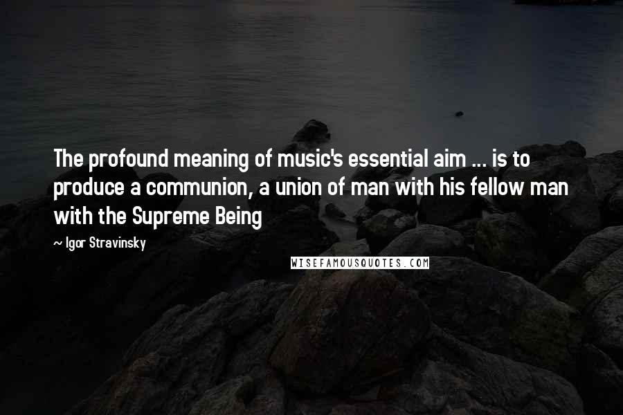 Igor Stravinsky Quotes: The profound meaning of music's essential aim ... is to produce a communion, a union of man with his fellow man with the Supreme Being