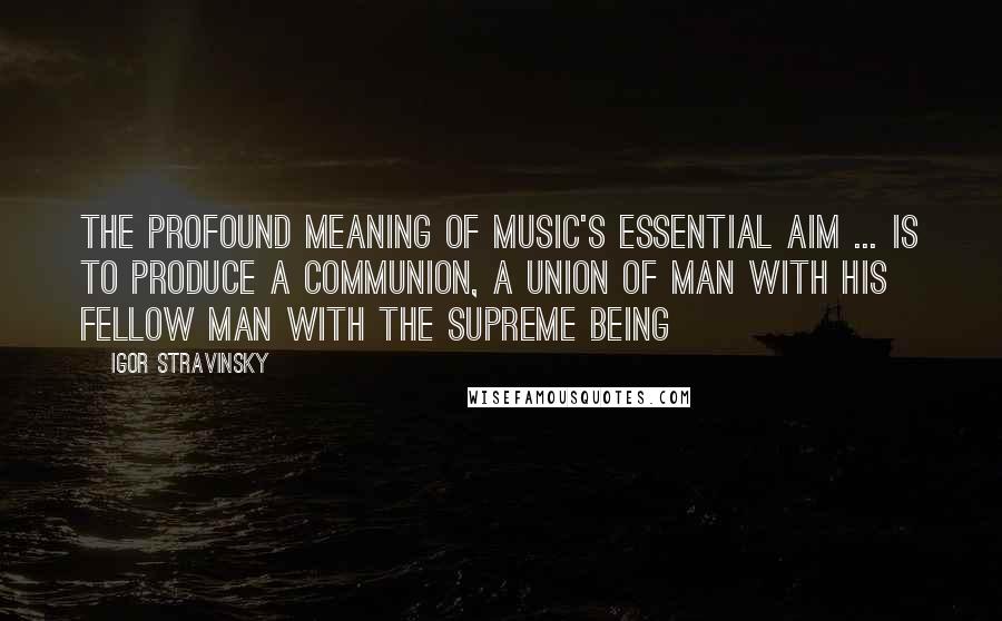 Igor Stravinsky Quotes: The profound meaning of music's essential aim ... is to produce a communion, a union of man with his fellow man with the Supreme Being