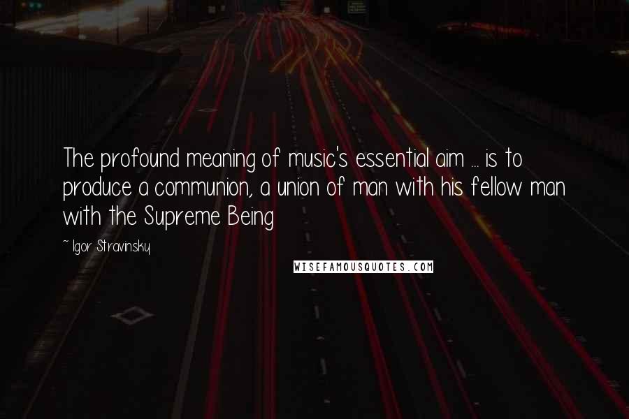 Igor Stravinsky Quotes: The profound meaning of music's essential aim ... is to produce a communion, a union of man with his fellow man with the Supreme Being