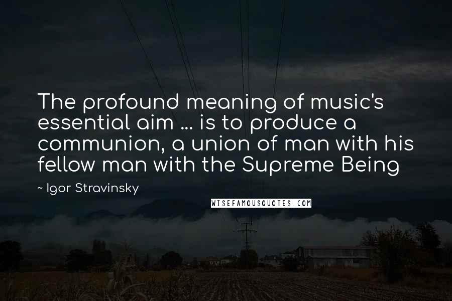 Igor Stravinsky Quotes: The profound meaning of music's essential aim ... is to produce a communion, a union of man with his fellow man with the Supreme Being