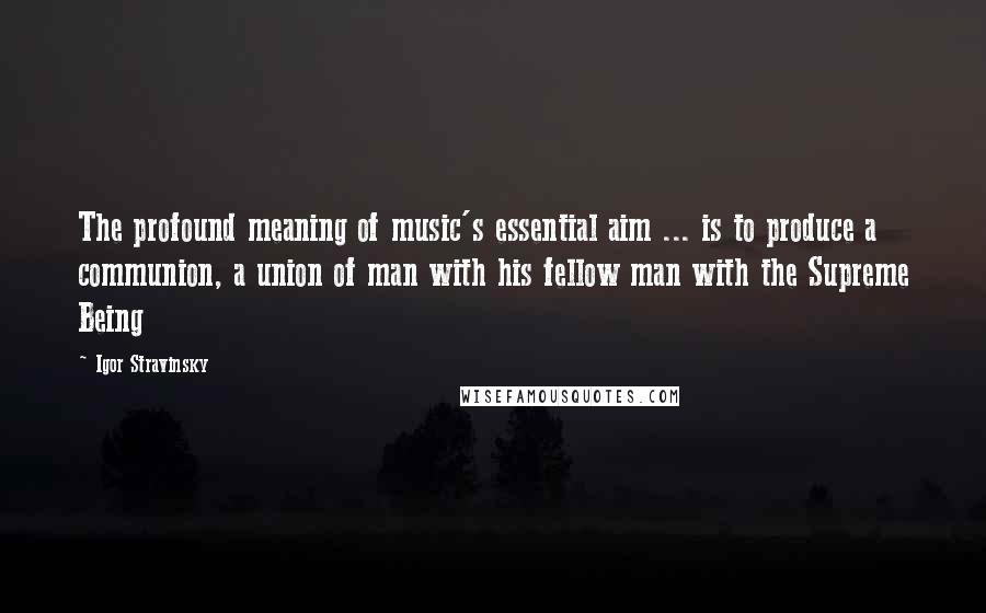 Igor Stravinsky Quotes: The profound meaning of music's essential aim ... is to produce a communion, a union of man with his fellow man with the Supreme Being