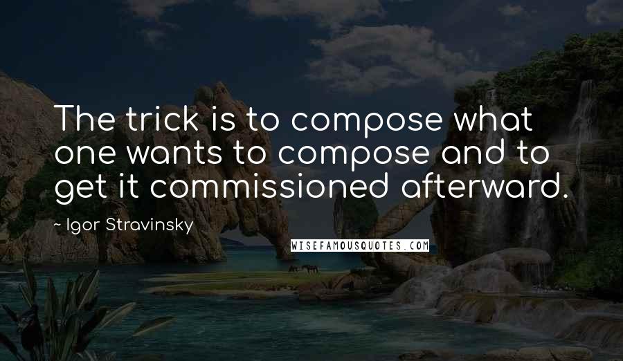 Igor Stravinsky Quotes: The trick is to compose what one wants to compose and to get it commissioned afterward.