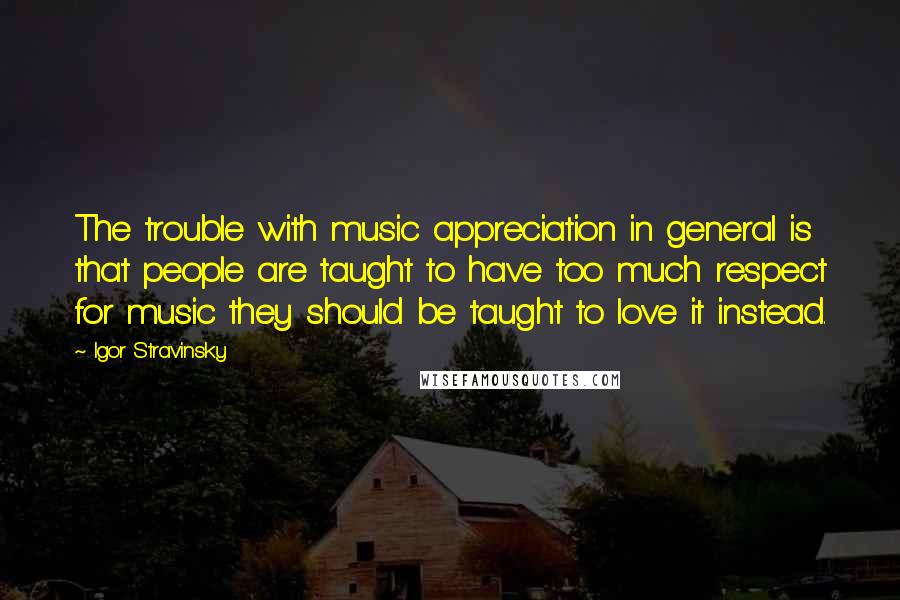 Igor Stravinsky Quotes: The trouble with music appreciation in general is that people are taught to have too much respect for music they should be taught to love it instead.