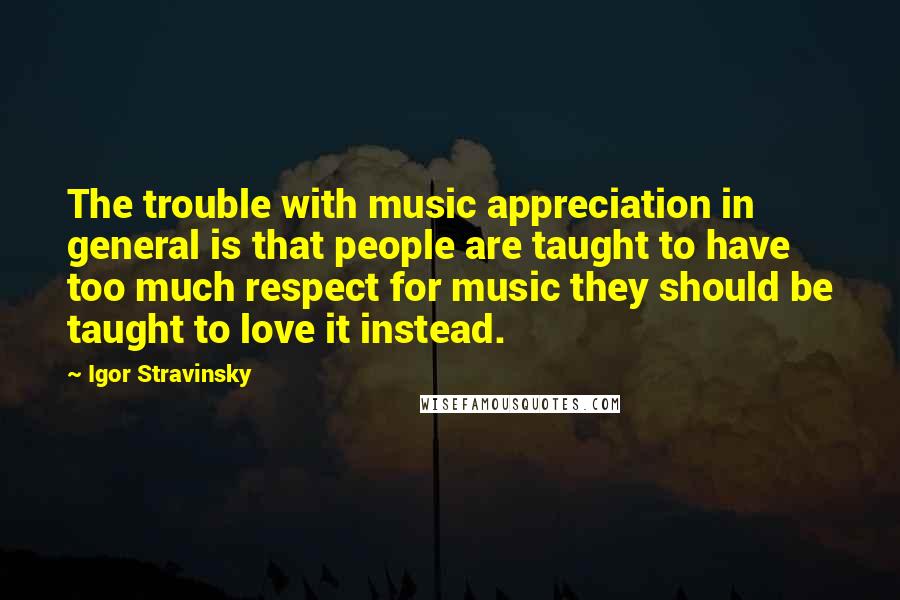 Igor Stravinsky Quotes: The trouble with music appreciation in general is that people are taught to have too much respect for music they should be taught to love it instead.