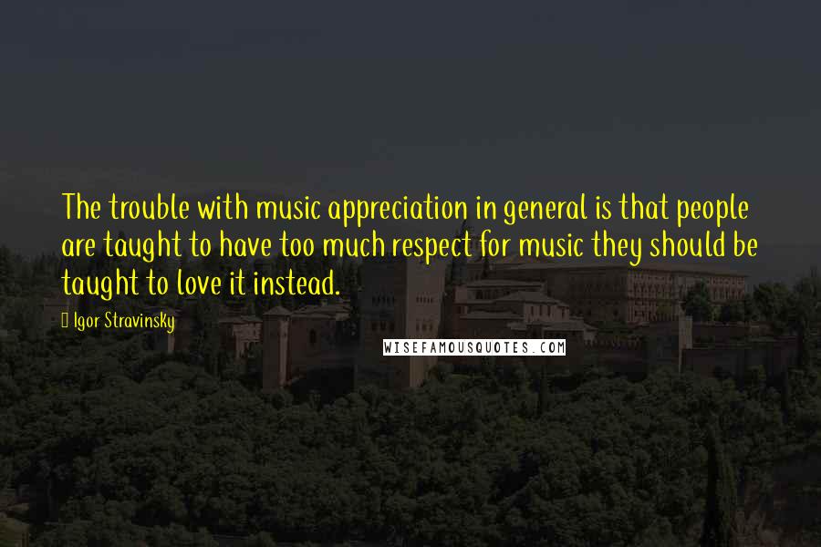 Igor Stravinsky Quotes: The trouble with music appreciation in general is that people are taught to have too much respect for music they should be taught to love it instead.