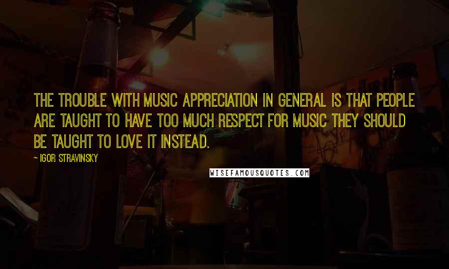 Igor Stravinsky Quotes: The trouble with music appreciation in general is that people are taught to have too much respect for music they should be taught to love it instead.