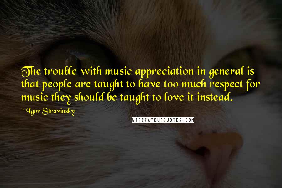 Igor Stravinsky Quotes: The trouble with music appreciation in general is that people are taught to have too much respect for music they should be taught to love it instead.