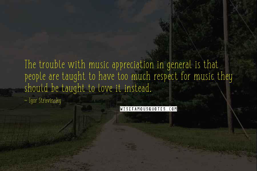 Igor Stravinsky Quotes: The trouble with music appreciation in general is that people are taught to have too much respect for music they should be taught to love it instead.