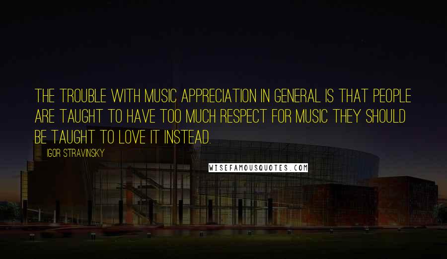 Igor Stravinsky Quotes: The trouble with music appreciation in general is that people are taught to have too much respect for music they should be taught to love it instead.