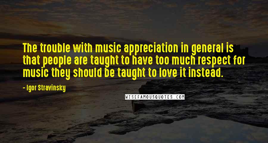 Igor Stravinsky Quotes: The trouble with music appreciation in general is that people are taught to have too much respect for music they should be taught to love it instead.