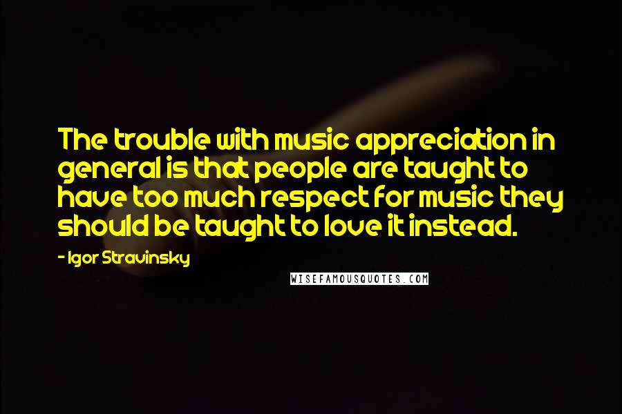 Igor Stravinsky Quotes: The trouble with music appreciation in general is that people are taught to have too much respect for music they should be taught to love it instead.