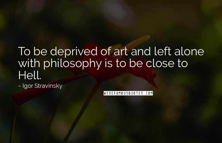 Igor Stravinsky Quotes: To be deprived of art and left alone with philosophy is to be close to Hell.