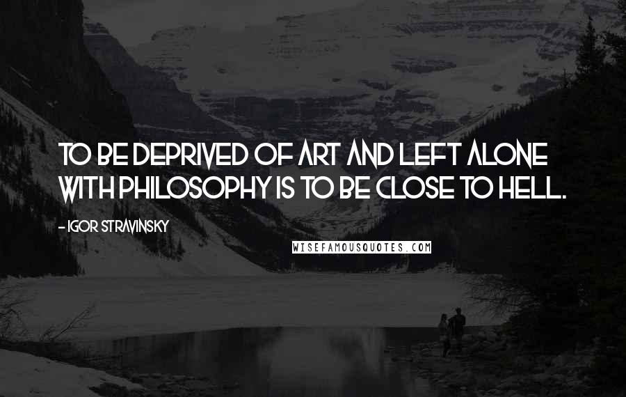 Igor Stravinsky Quotes: To be deprived of art and left alone with philosophy is to be close to Hell.