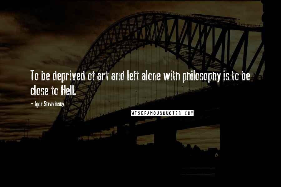 Igor Stravinsky Quotes: To be deprived of art and left alone with philosophy is to be close to Hell.