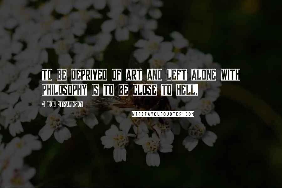 Igor Stravinsky Quotes: To be deprived of art and left alone with philosophy is to be close to Hell.