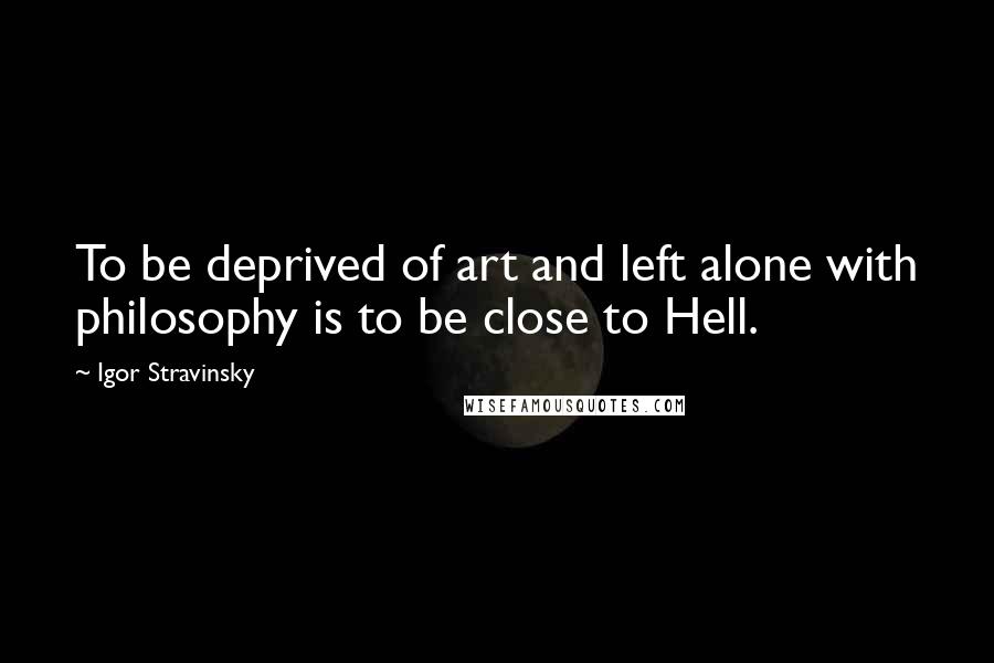 Igor Stravinsky Quotes: To be deprived of art and left alone with philosophy is to be close to Hell.