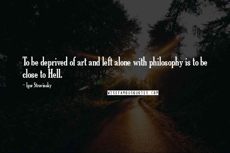 Igor Stravinsky Quotes: To be deprived of art and left alone with philosophy is to be close to Hell.