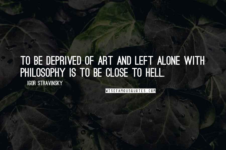 Igor Stravinsky Quotes: To be deprived of art and left alone with philosophy is to be close to Hell.