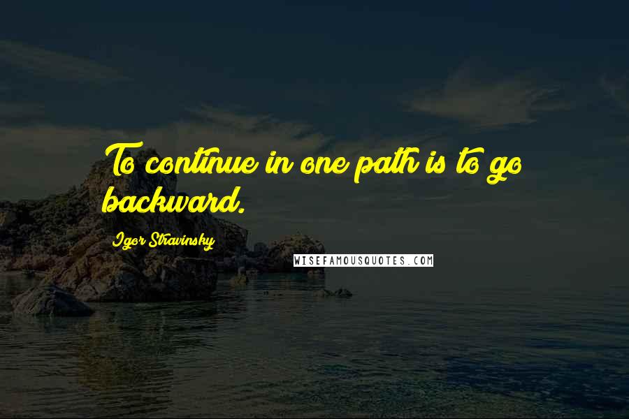 Igor Stravinsky Quotes: To continue in one path is to go backward.