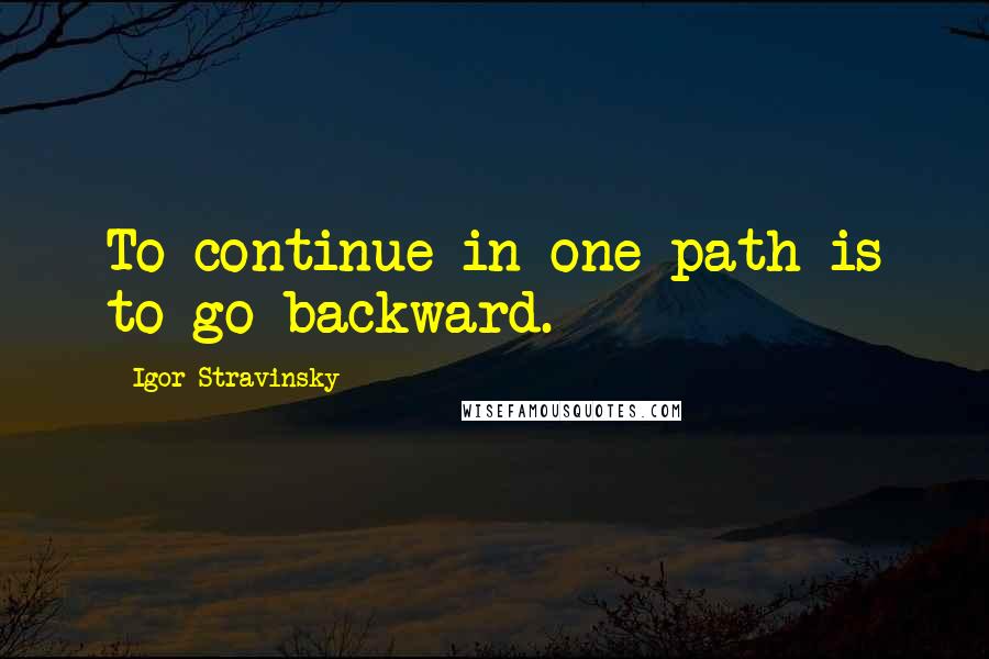 Igor Stravinsky Quotes: To continue in one path is to go backward.