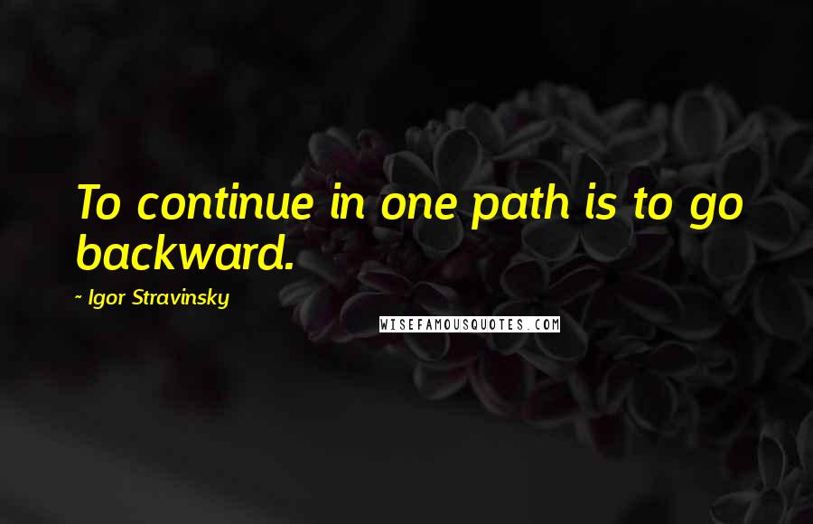 Igor Stravinsky Quotes: To continue in one path is to go backward.