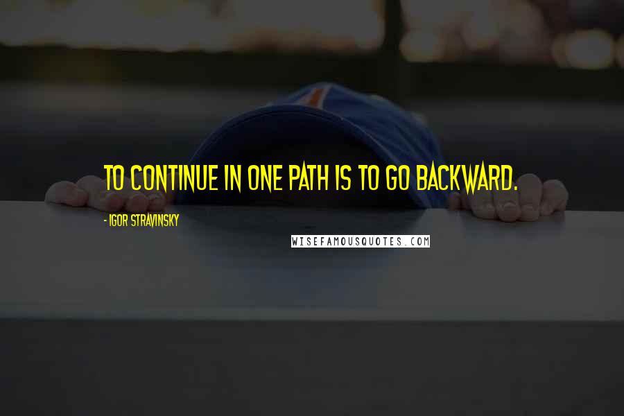 Igor Stravinsky Quotes: To continue in one path is to go backward.