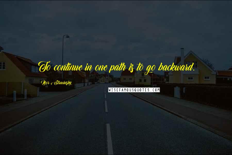 Igor Stravinsky Quotes: To continue in one path is to go backward.