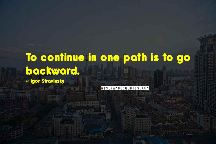 Igor Stravinsky Quotes: To continue in one path is to go backward.