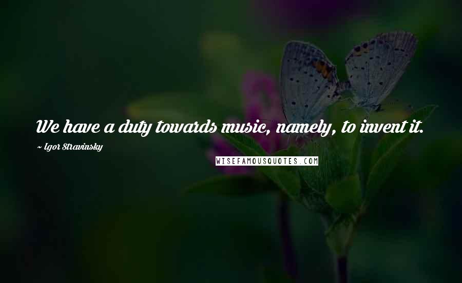 Igor Stravinsky Quotes: We have a duty towards music, namely, to invent it.