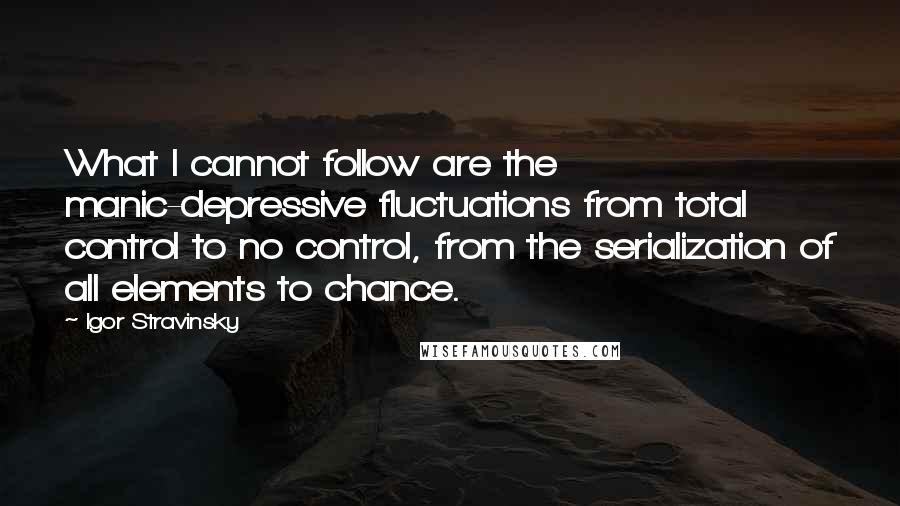 Igor Stravinsky Quotes: What I cannot follow are the manic-depressive fluctuations from total control to no control, from the serialization of all elements to chance.