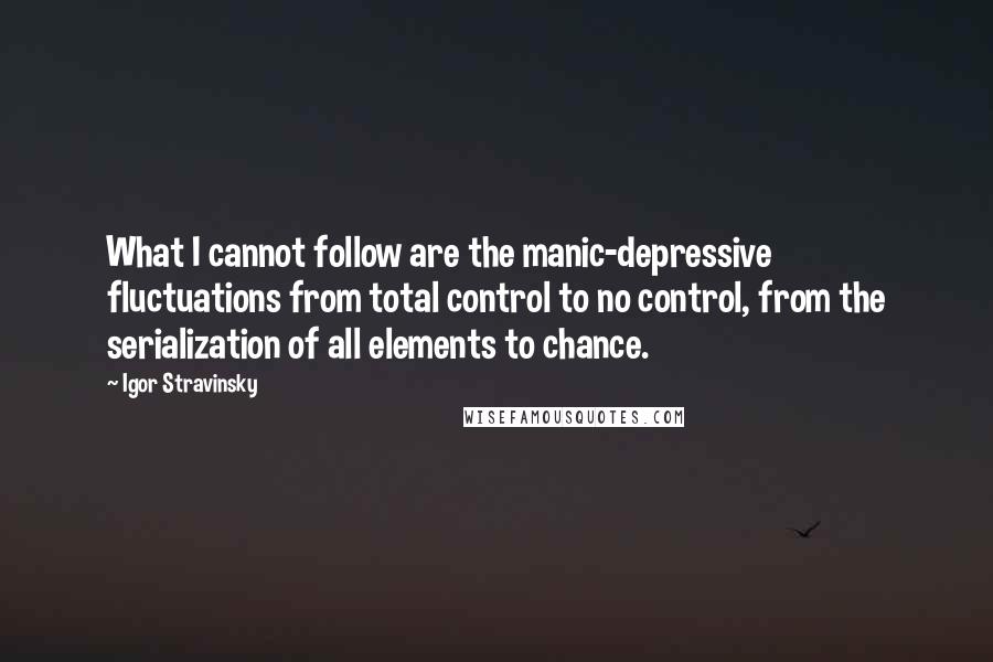 Igor Stravinsky Quotes: What I cannot follow are the manic-depressive fluctuations from total control to no control, from the serialization of all elements to chance.