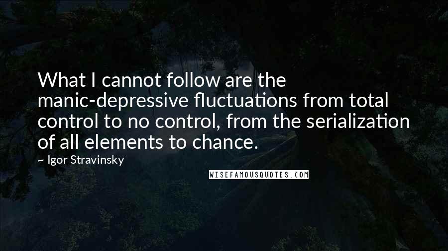 Igor Stravinsky Quotes: What I cannot follow are the manic-depressive fluctuations from total control to no control, from the serialization of all elements to chance.