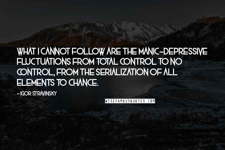 Igor Stravinsky Quotes: What I cannot follow are the manic-depressive fluctuations from total control to no control, from the serialization of all elements to chance.