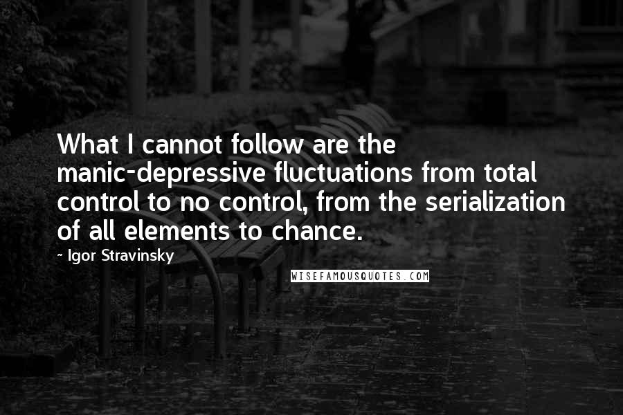 Igor Stravinsky Quotes: What I cannot follow are the manic-depressive fluctuations from total control to no control, from the serialization of all elements to chance.