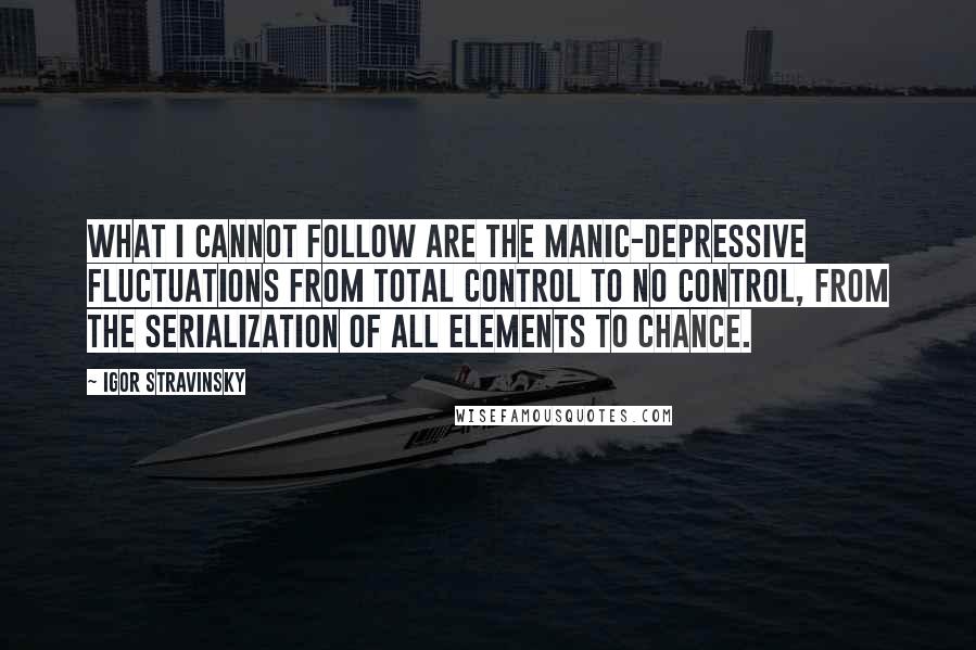 Igor Stravinsky Quotes: What I cannot follow are the manic-depressive fluctuations from total control to no control, from the serialization of all elements to chance.