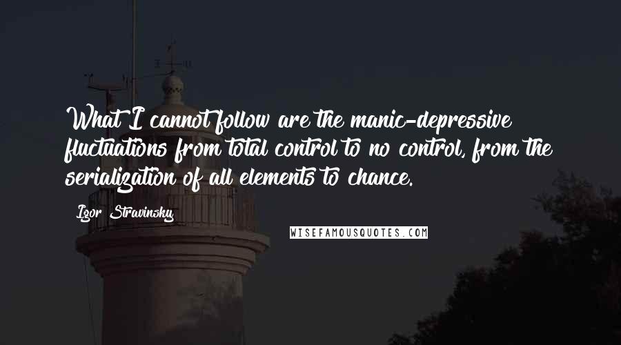 Igor Stravinsky Quotes: What I cannot follow are the manic-depressive fluctuations from total control to no control, from the serialization of all elements to chance.