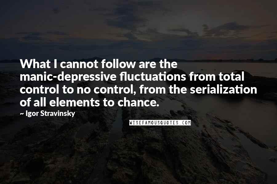 Igor Stravinsky Quotes: What I cannot follow are the manic-depressive fluctuations from total control to no control, from the serialization of all elements to chance.