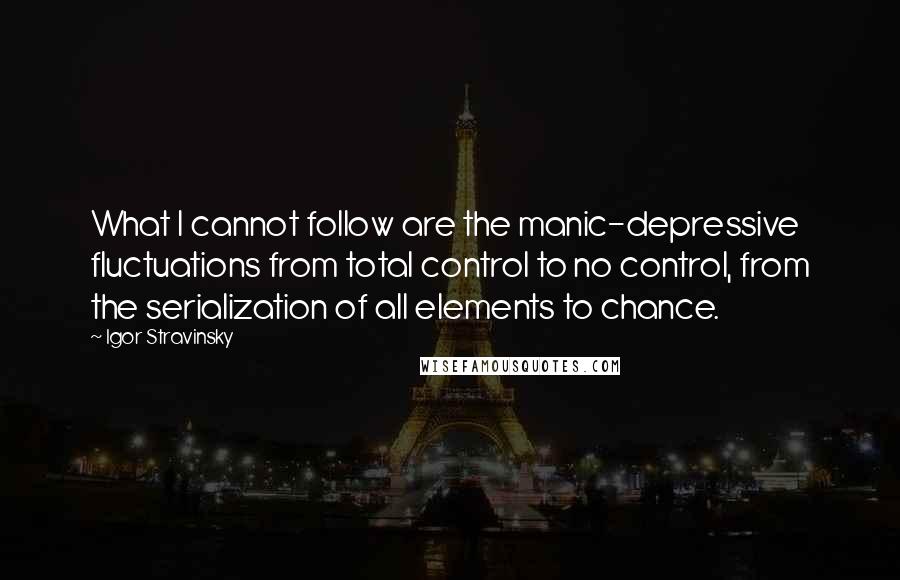 Igor Stravinsky Quotes: What I cannot follow are the manic-depressive fluctuations from total control to no control, from the serialization of all elements to chance.