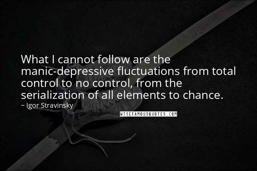 Igor Stravinsky Quotes: What I cannot follow are the manic-depressive fluctuations from total control to no control, from the serialization of all elements to chance.