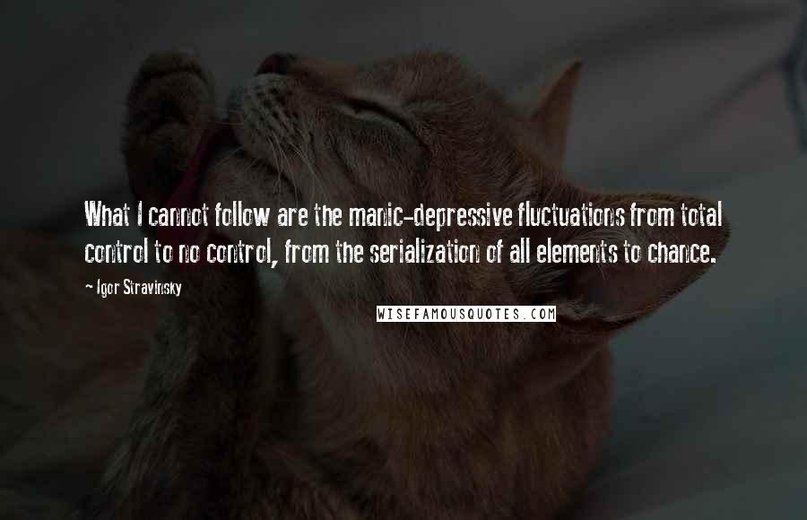 Igor Stravinsky Quotes: What I cannot follow are the manic-depressive fluctuations from total control to no control, from the serialization of all elements to chance.